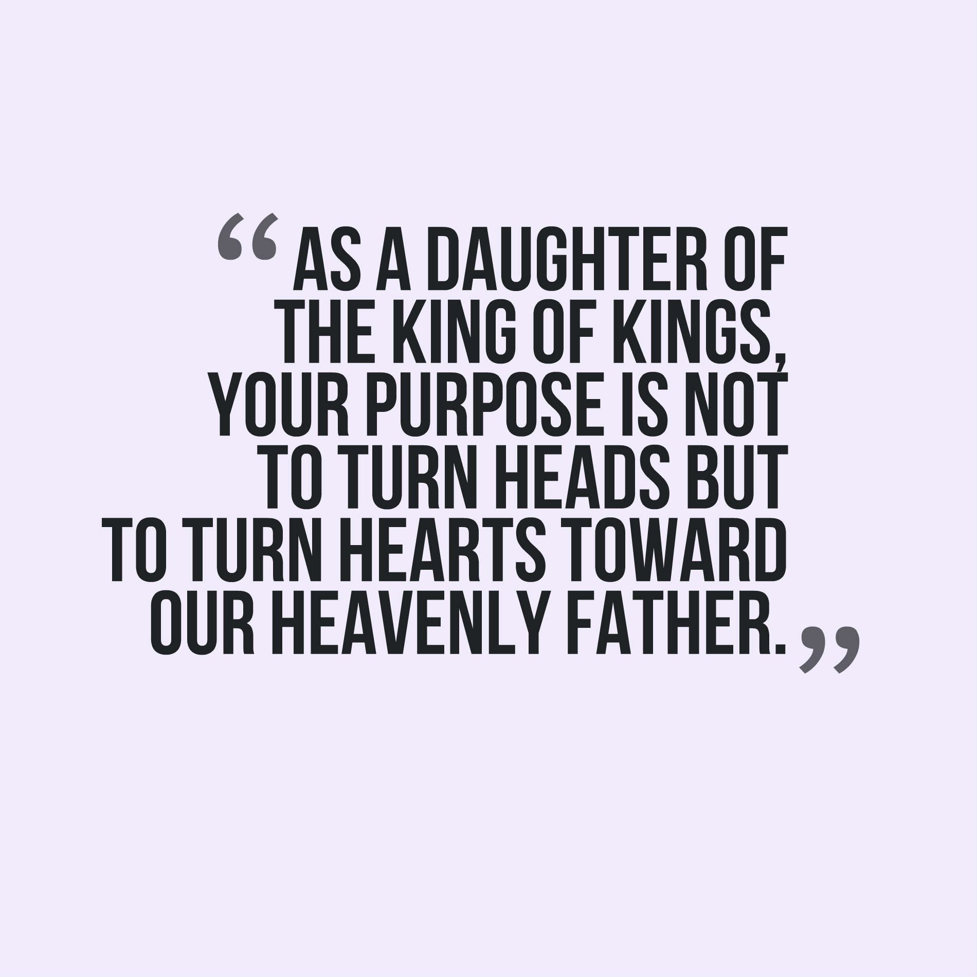 As a daughter of the king of kings, your purpose is not to turn heads but to turn hearts toward our Heavenly Father.