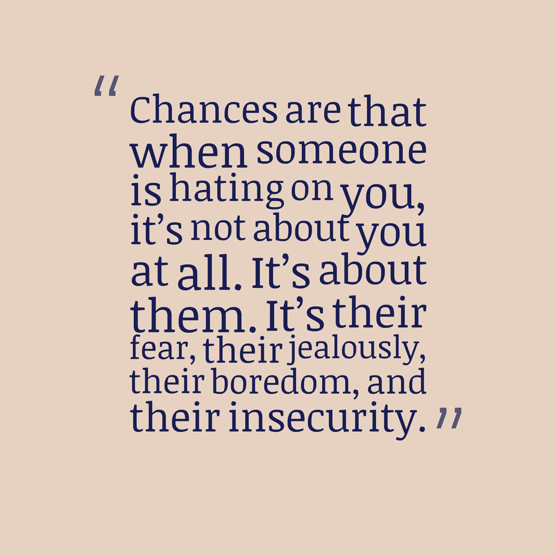 Chances are that when someone is hating on you, it’s not about you at all. It’s about them. It’s their fear, their jealousy, their boredom, and their insecurity.