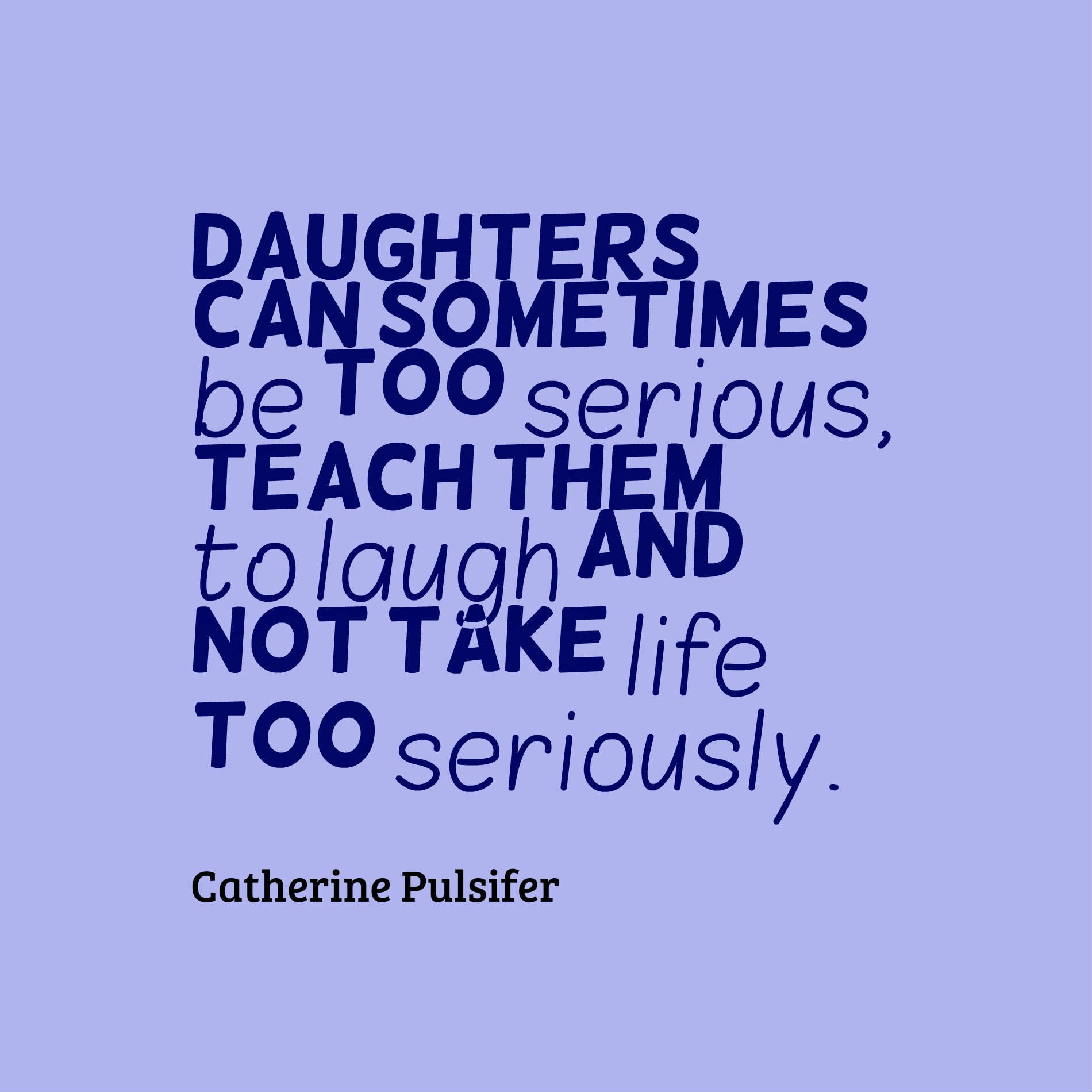 Daughters can sometimes be too serious, teach them to laugh and not take life too seriously.