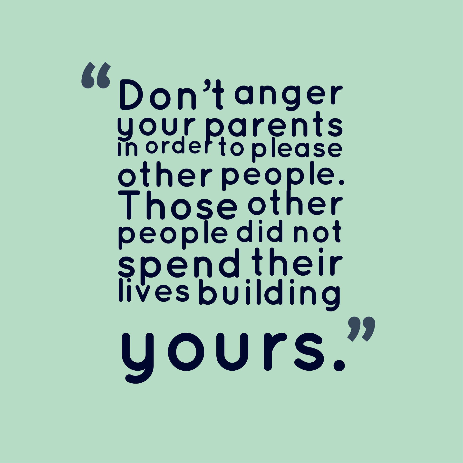 Don’t anger your parents in order to please other people. Those other people did not spend their lives building yours.