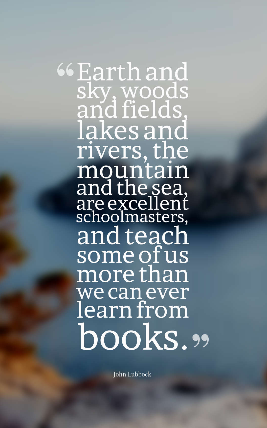 Earth and sky, woods and fields, lakes and rivers, the mountain and the sea, are excellent schoolmasters, and teach some of us more than we can ever learn from books.