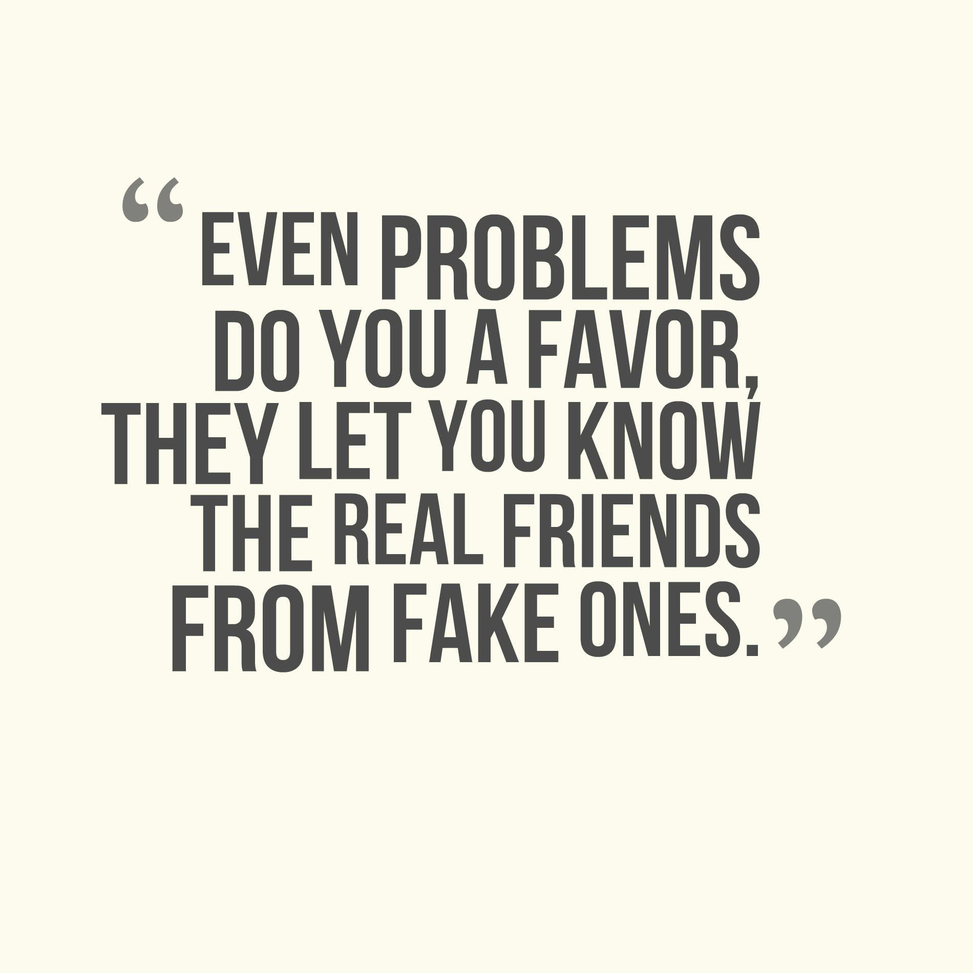Even problems do you a favor, they let you know the real friends from fake ones.