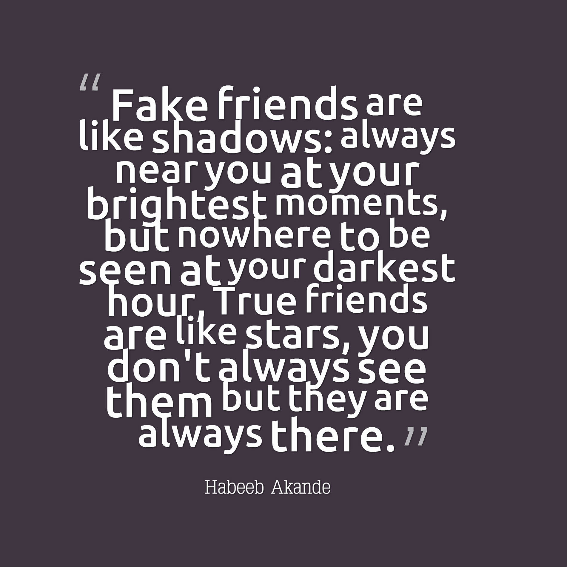 Fake friends are like shadows: always near you at your brightest moments, but nowhere to be seen at your darkest hour True friends are like stars, you don't always see them but they are always there.