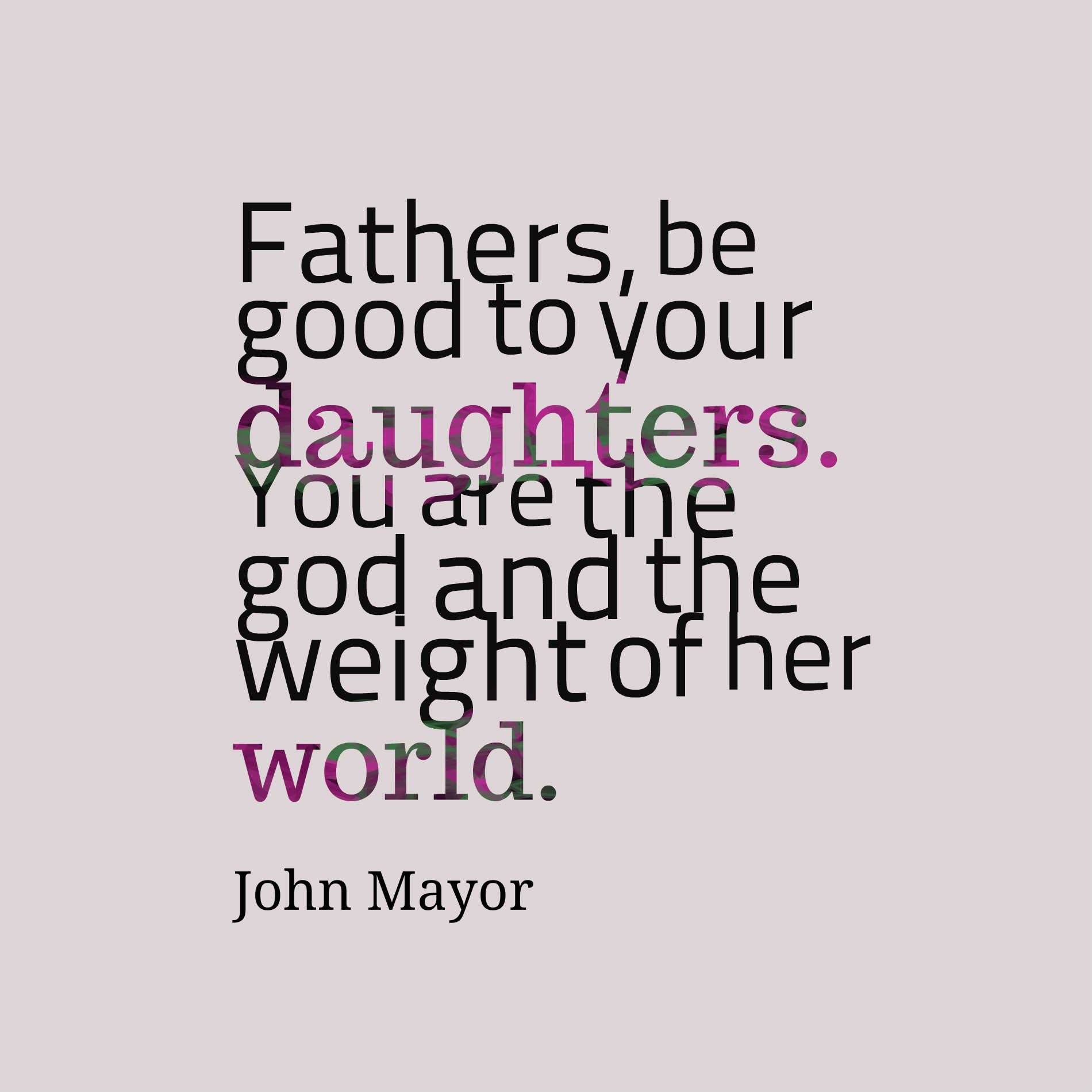 Fathers, be good to your daughters. You are the god and the weight of her world.