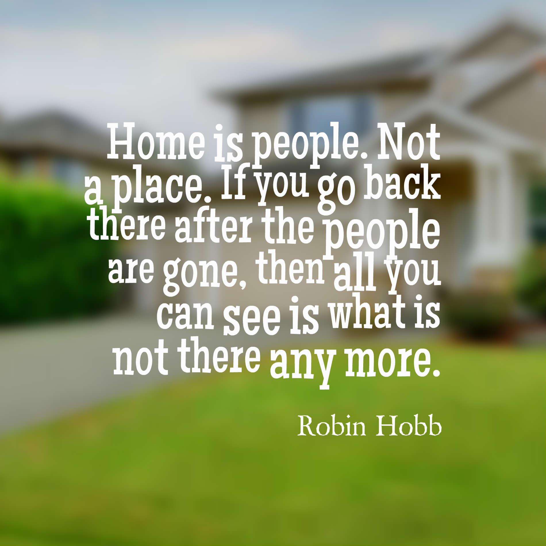 Home is people. Not a place. If you go back there after the people are gone, then all you can see is what is not there any more.