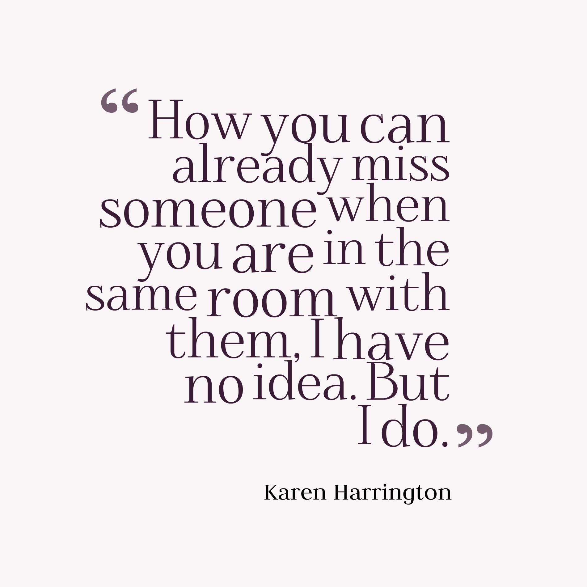 How you can already miss someone when you are in the same room with them, I have no idea. But I do.