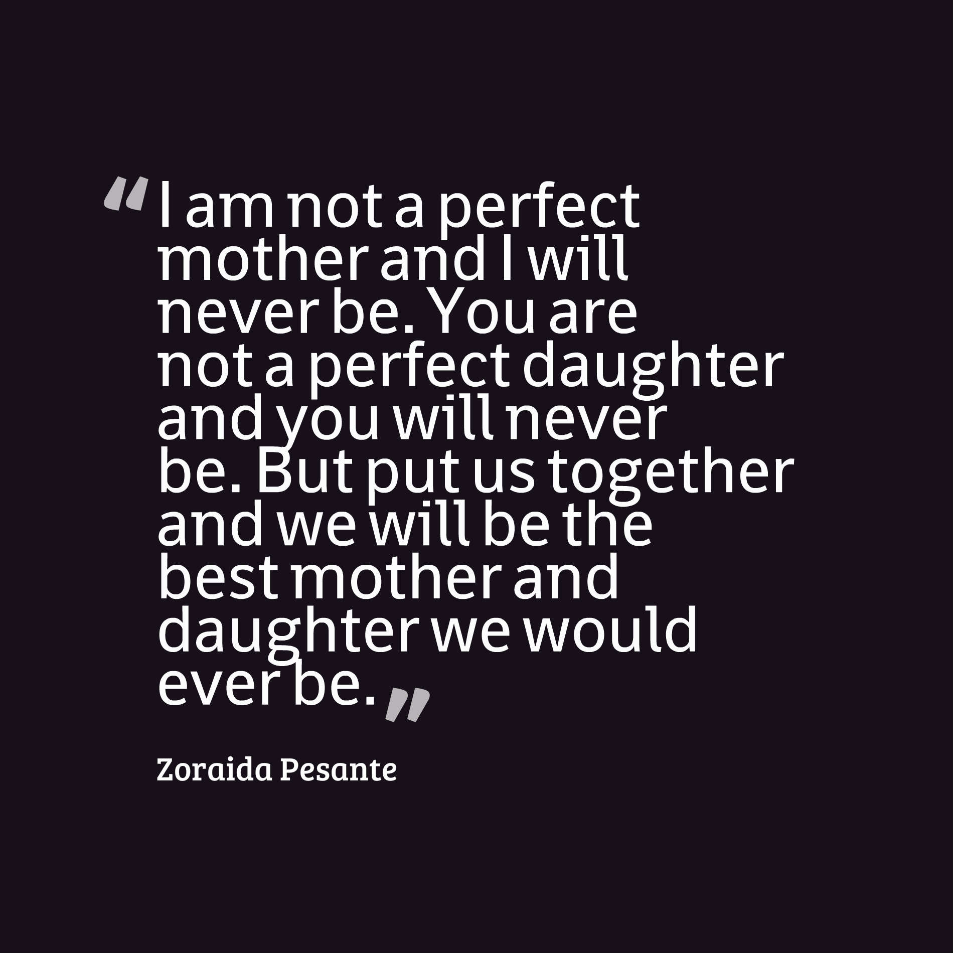 I am not a perfect mother and I will never be. You are not a perfect daughter and you will never be. But put us together and we will be the best mother and daughter we would ever be.