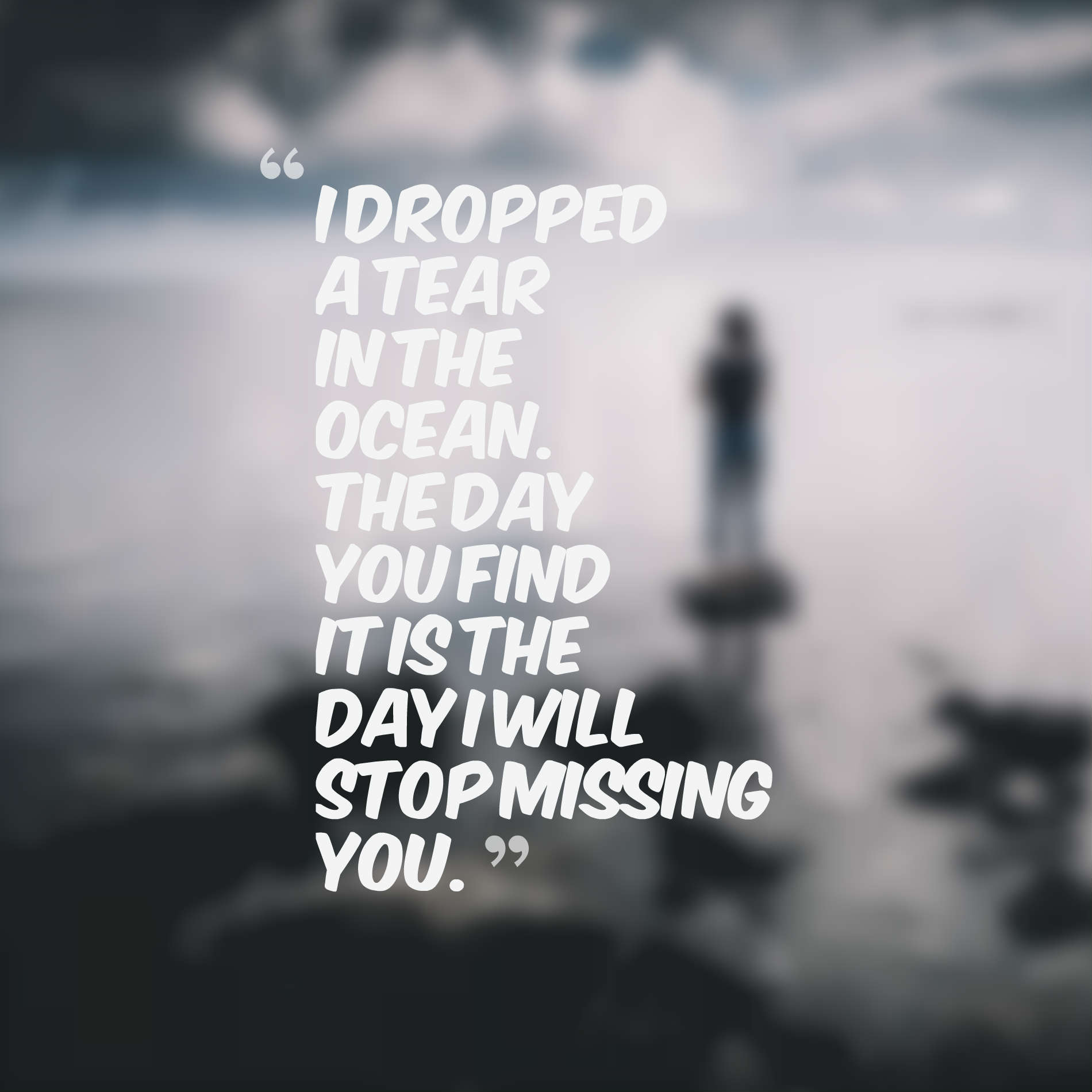 I dropped a tear in the ocean. The day you find it is the day I will stop missing you.