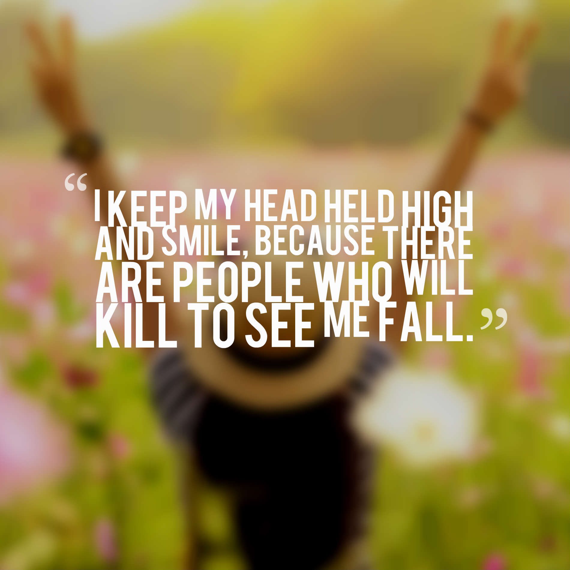 I keep my head held high and smile, because there are people who will kill to see me fall.