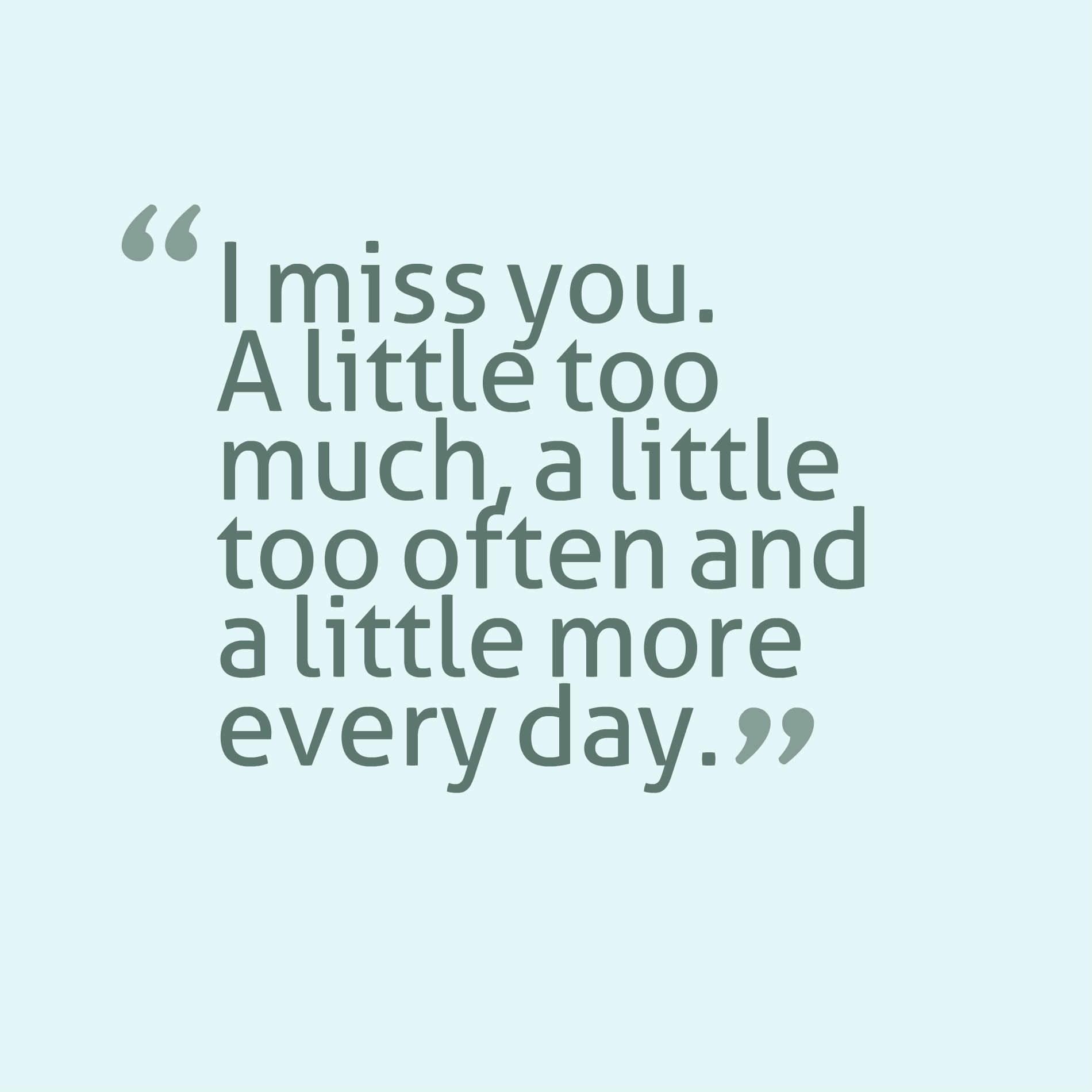 I miss you. A little too much, a little too often and a little more every day.