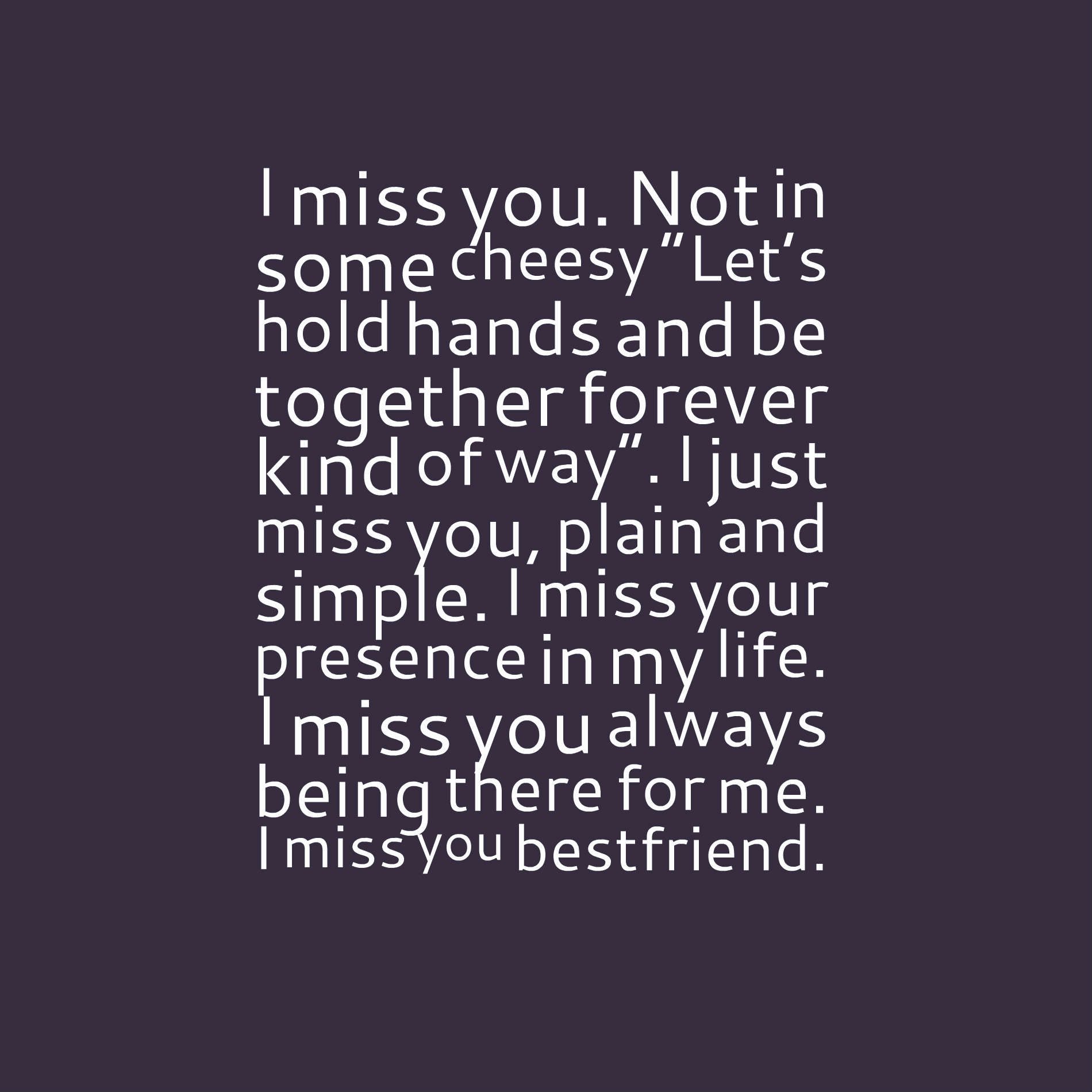 I miss you. Not in some cheesy “Let’s hold hands and be together forever kind of way”. I just miss you, plain and simple. I miss your presence in my life. I miss you always being there for me. I miss you bestfriend.