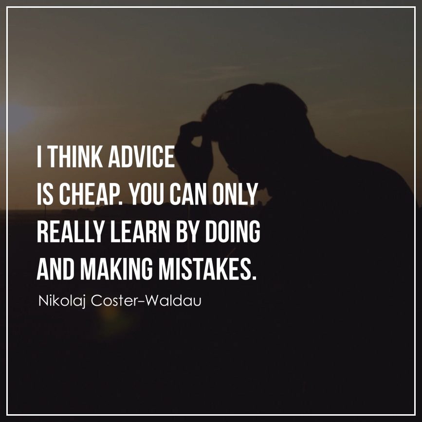 I think advice is cheap. You can only really learn by doing and making mistakes.