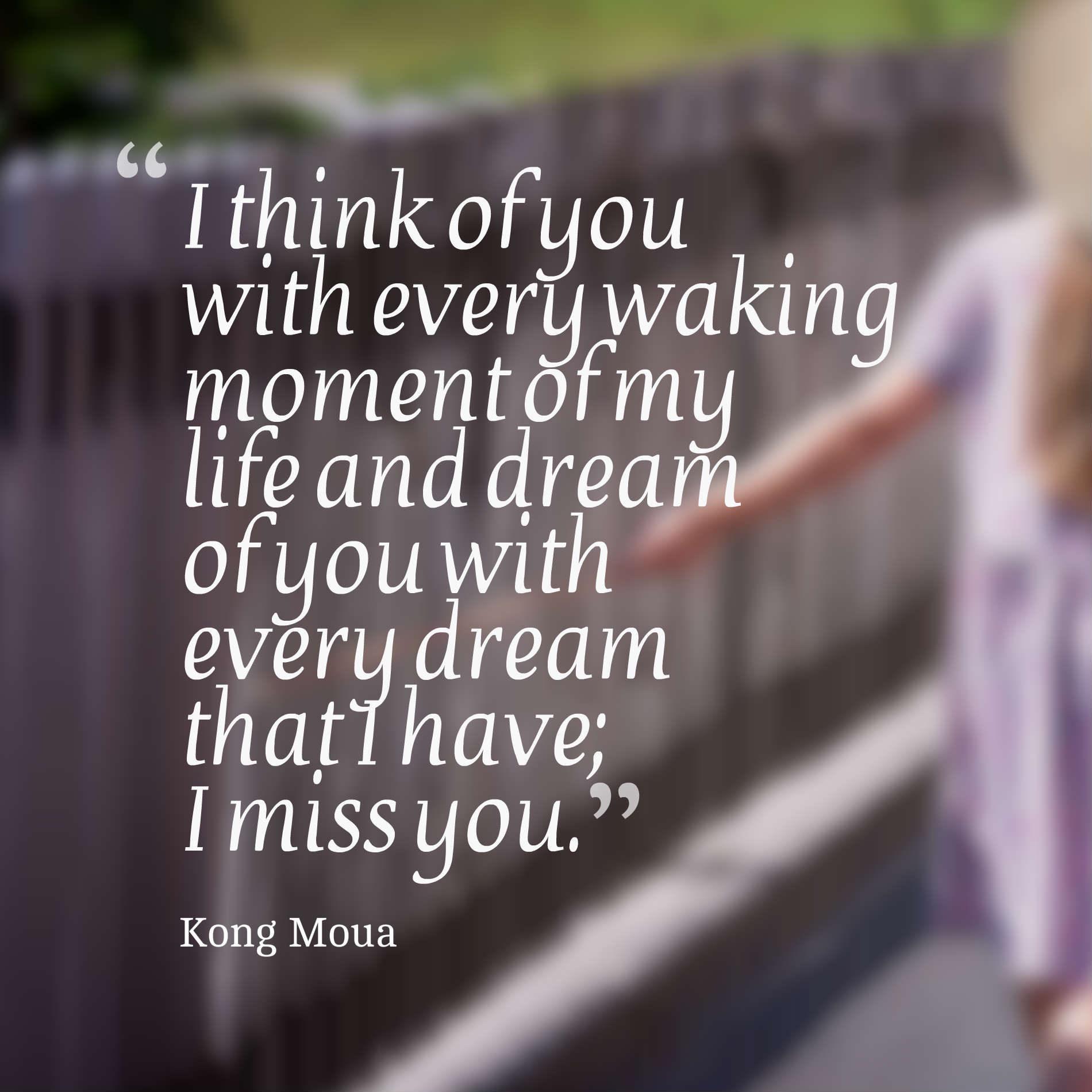 I think of you with every waking moment of my life and dream of you with every dream that I have; I miss you.