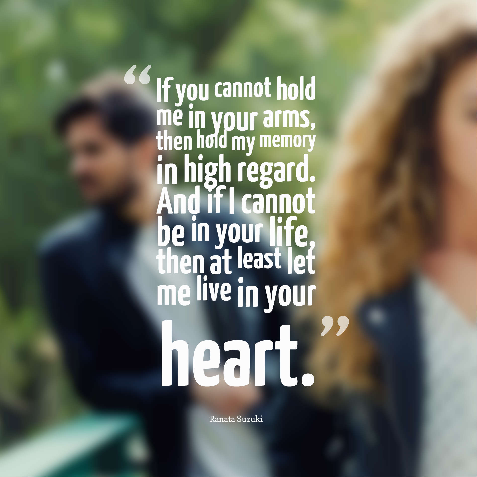 If you cannot hold me in your arms, then hold my memory in high regard. And if I cannot be in your life, then at least let me live in your heart.