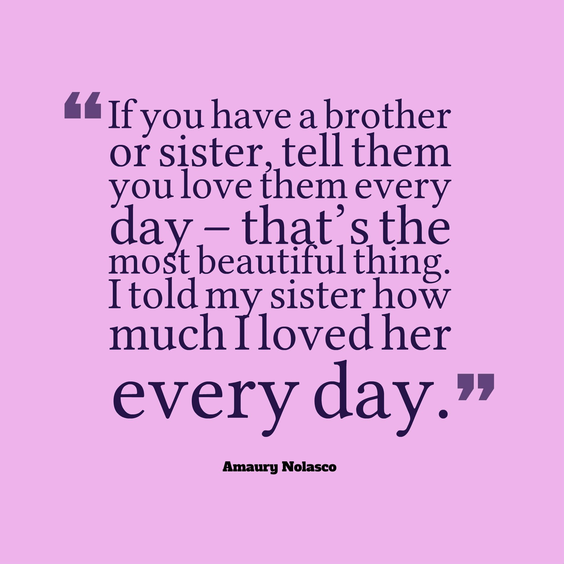 If you have a brother or sister, tell them you love them every day – that’s the most beautiful thing. I told my sister how much I loved her every day.