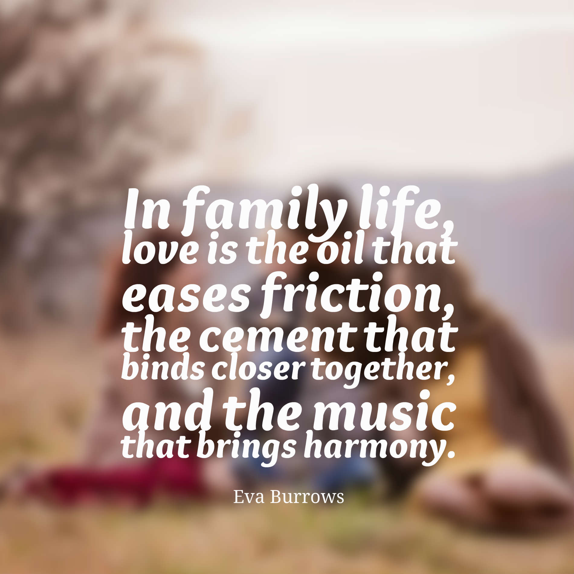 In family life, love is the oil that eases friction, the cement that binds closer together, and the music that brings harmony.