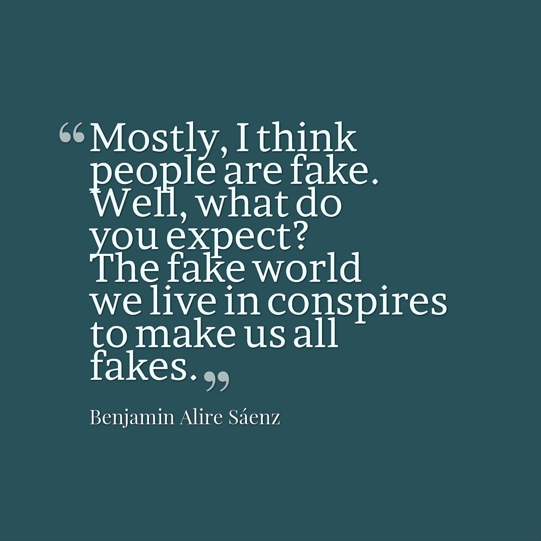 Mostly, I think people are fake. Well, what do you expect? The fake world we live in conspires to make us all fakes.