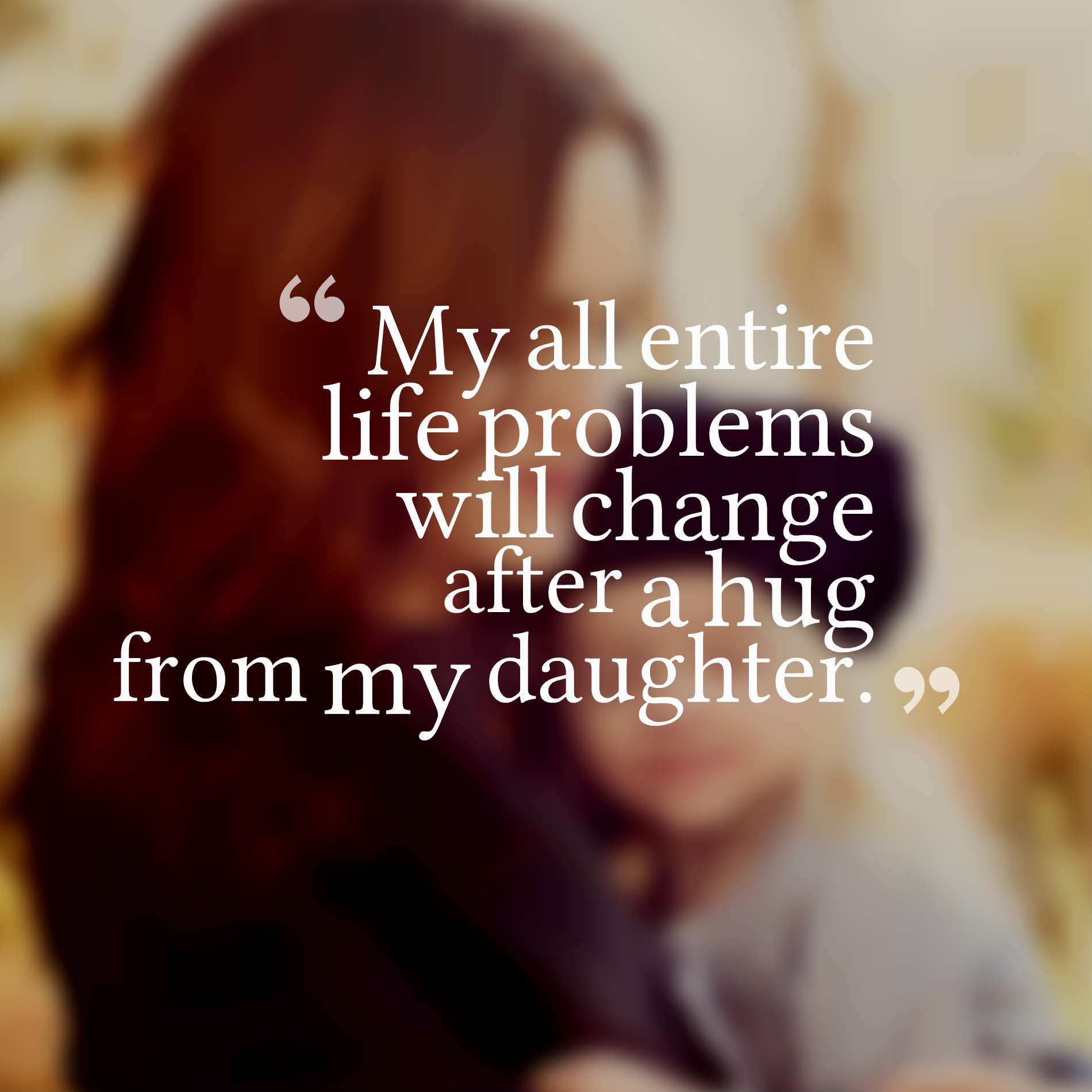 My all entire life problems will change after a hug from my daughter.