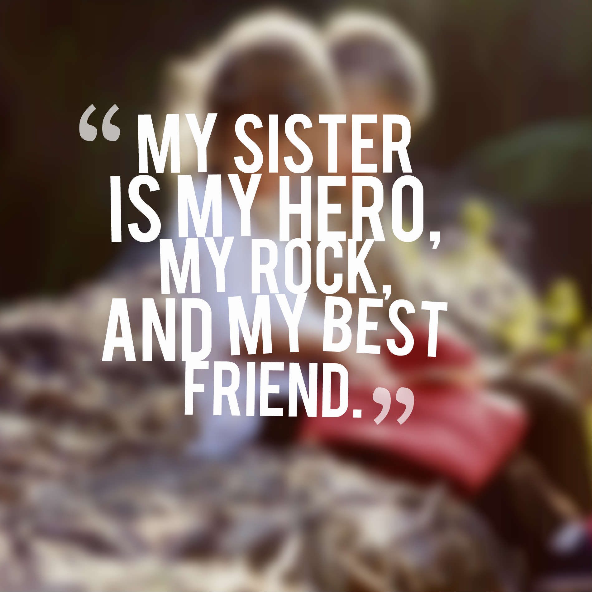 My sister is my hero, my rock, and my best friend.