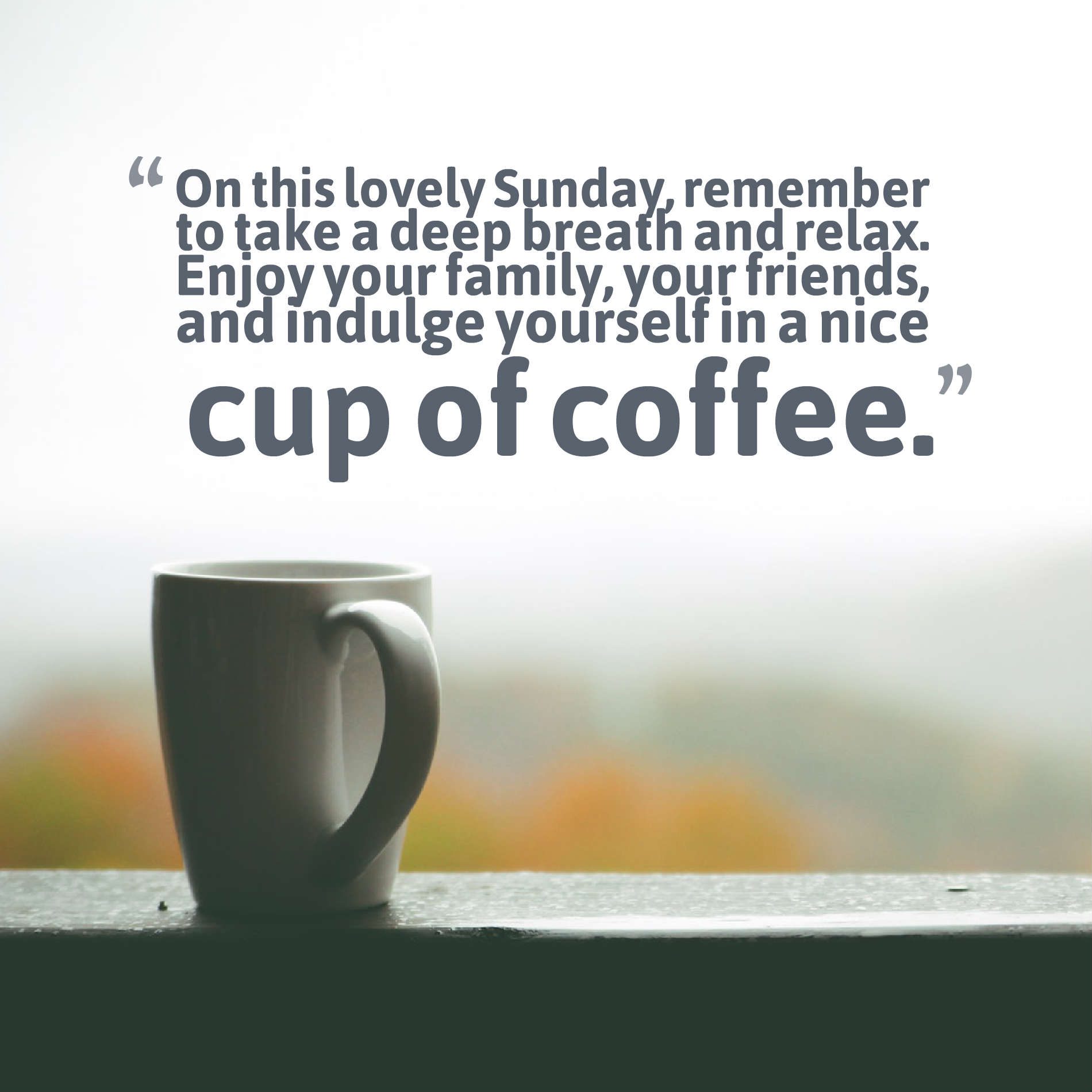 On this lovely Sunday, remember to take a deep breath and relax. Enjoy your family, your friends, and indulge yourself in a nice cup of coffee.