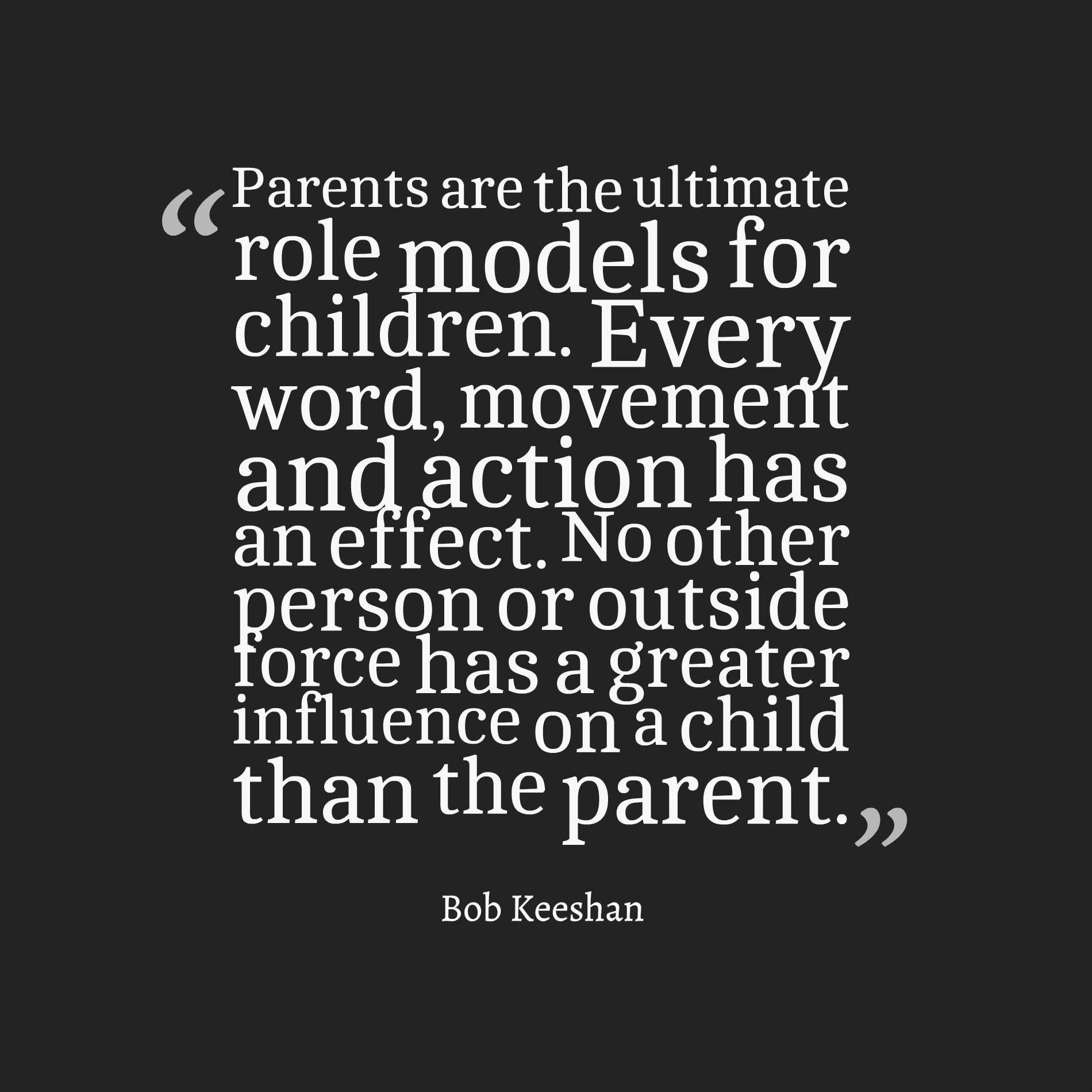 parents are the ultimate role models for children. every word, movement and action has an effect. no other person or outside force has a greater influence on a child than the parent.