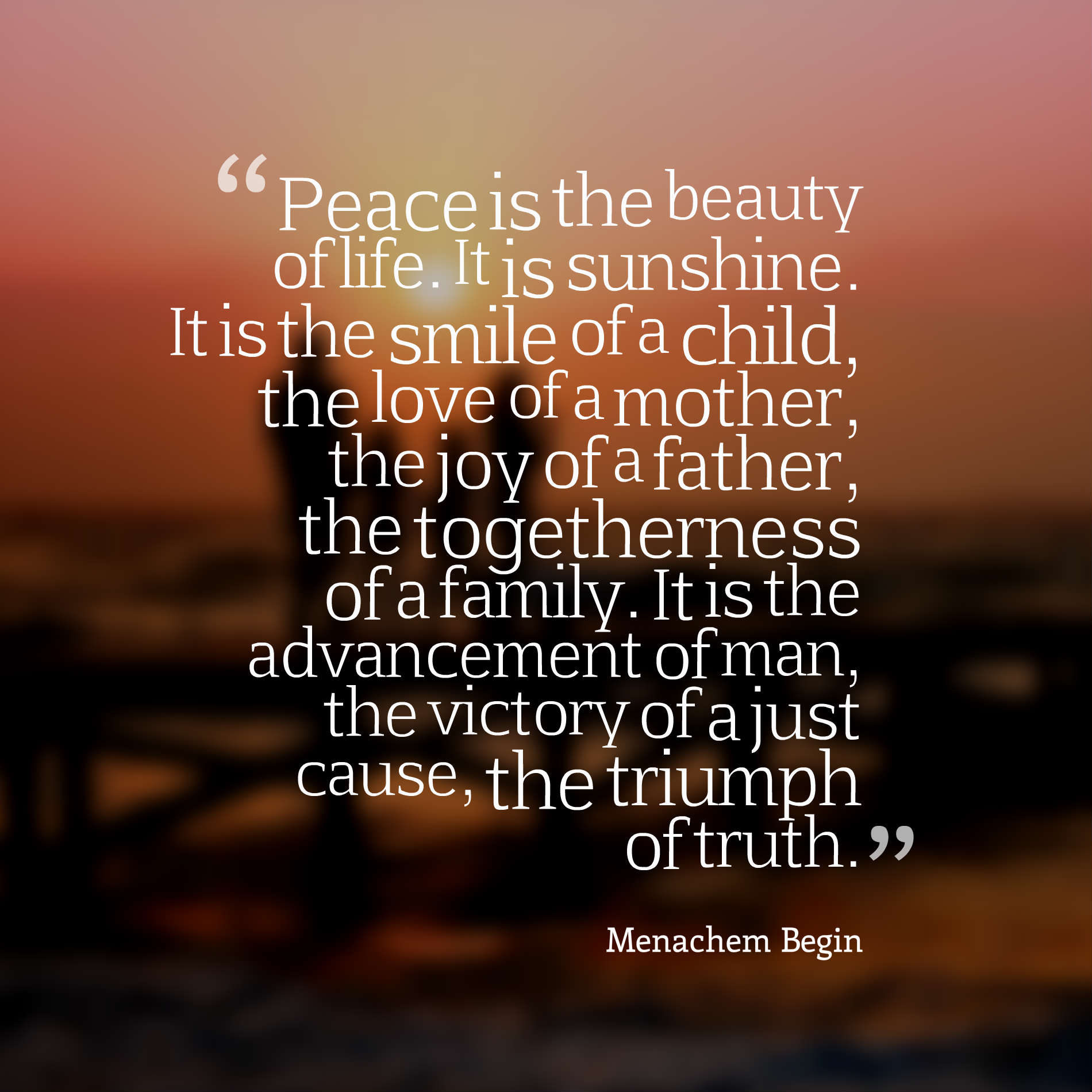 Peace is the beauty of life. It is sunshine. It is the smile of a child, the love of a mother, the joy of a father, the togetherness of a family. It is the advancement of man, the victory of a just cause, the triumph of truth.