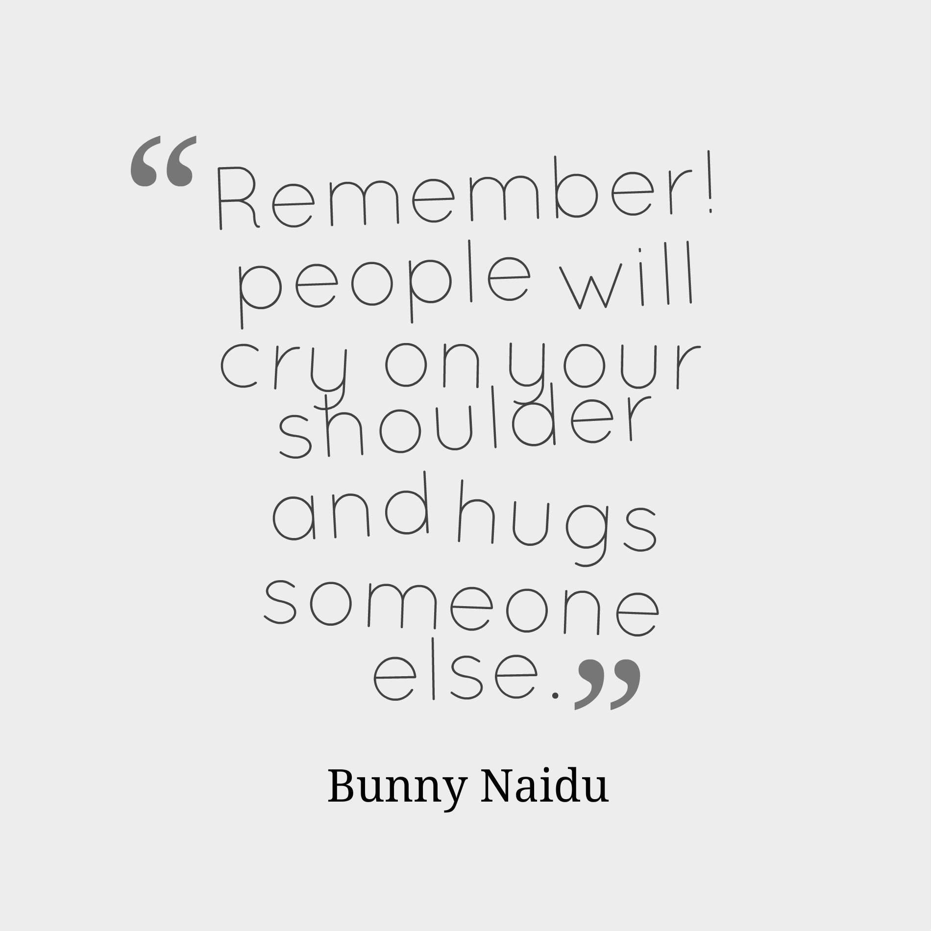 Remember! people will cry on your shoulder and hugs someone else.