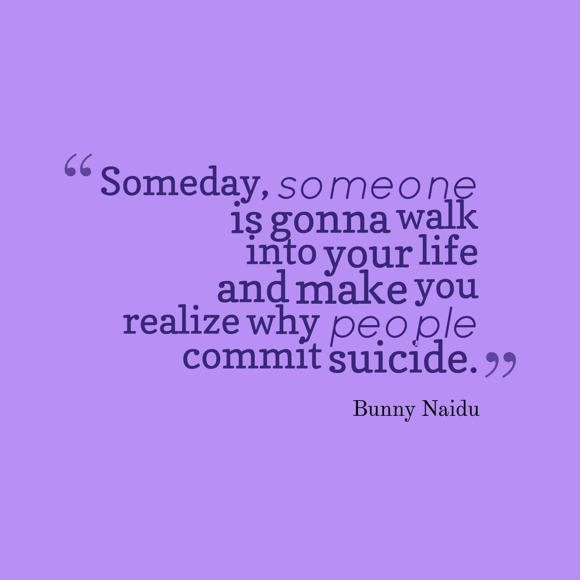 Someday, someone is gonna walk into your life and make you realize why people commit suicide.