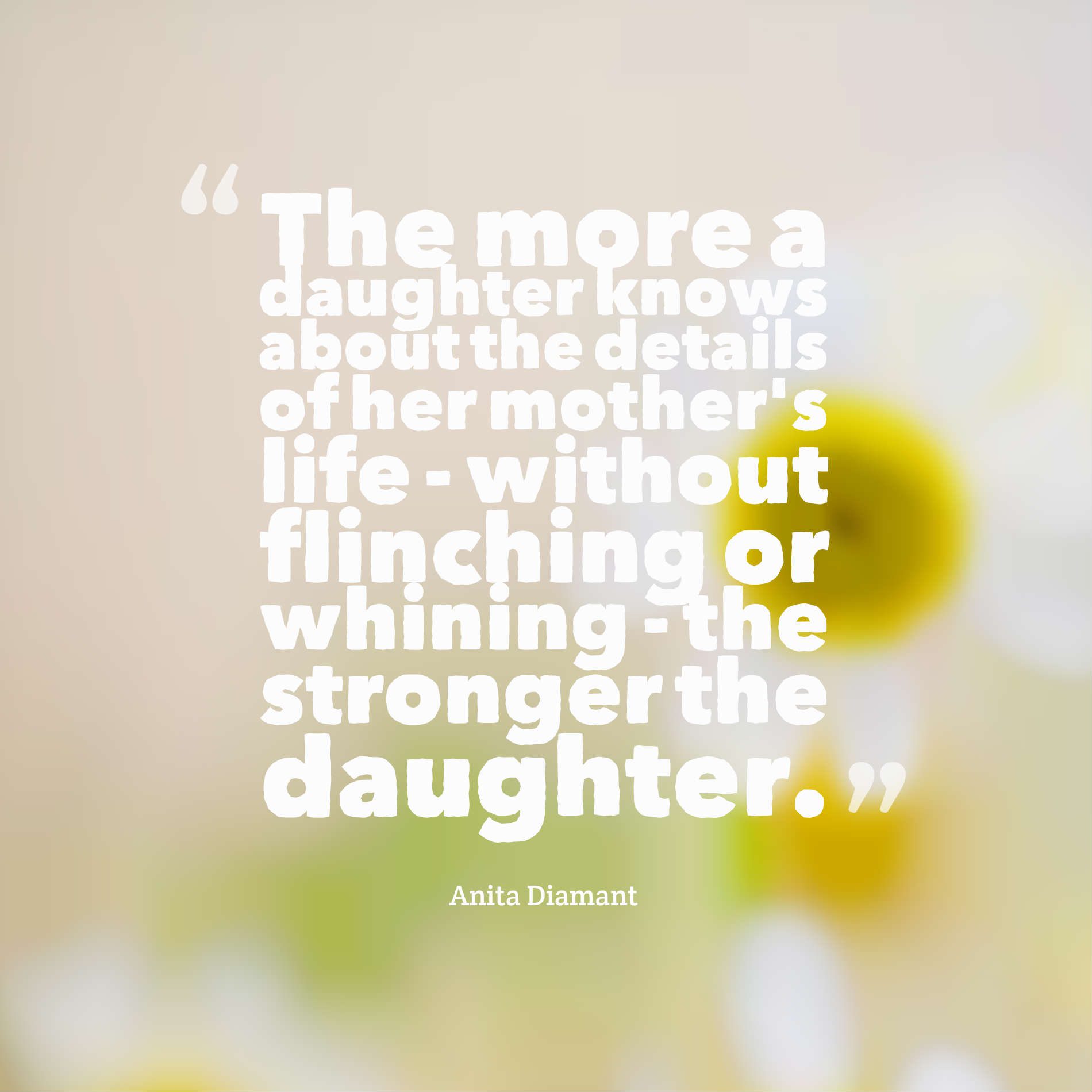 The more a daughter knows about the details of her mother's life - without flinching or whining - the stronger the daughter.