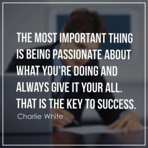 The most important thing is being passionate about what you're doing and always give it your all. That is the key to success.