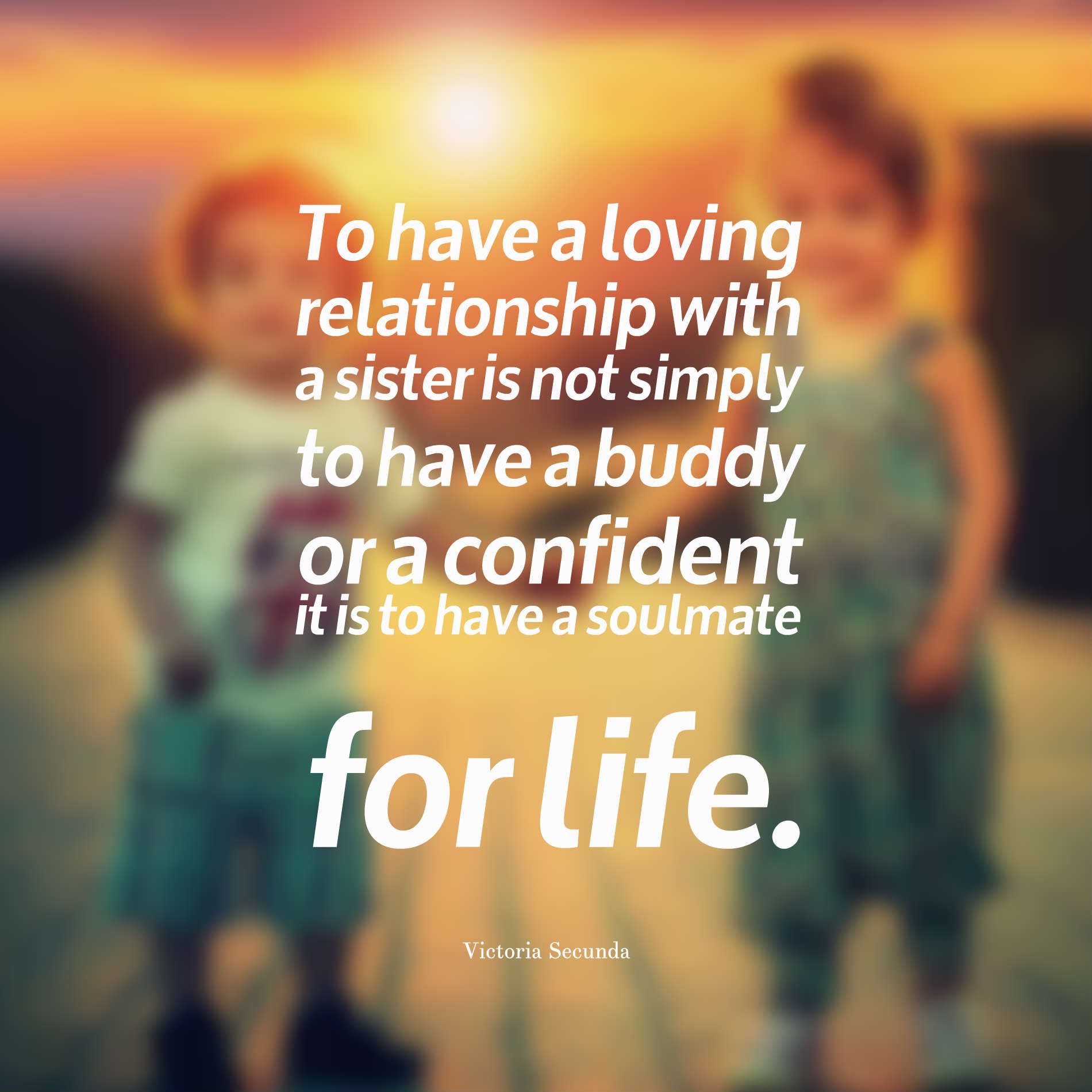 To have a loving relationship with a sister is not simply to have a buddy or a confident -- it is to have a soulmate for life.