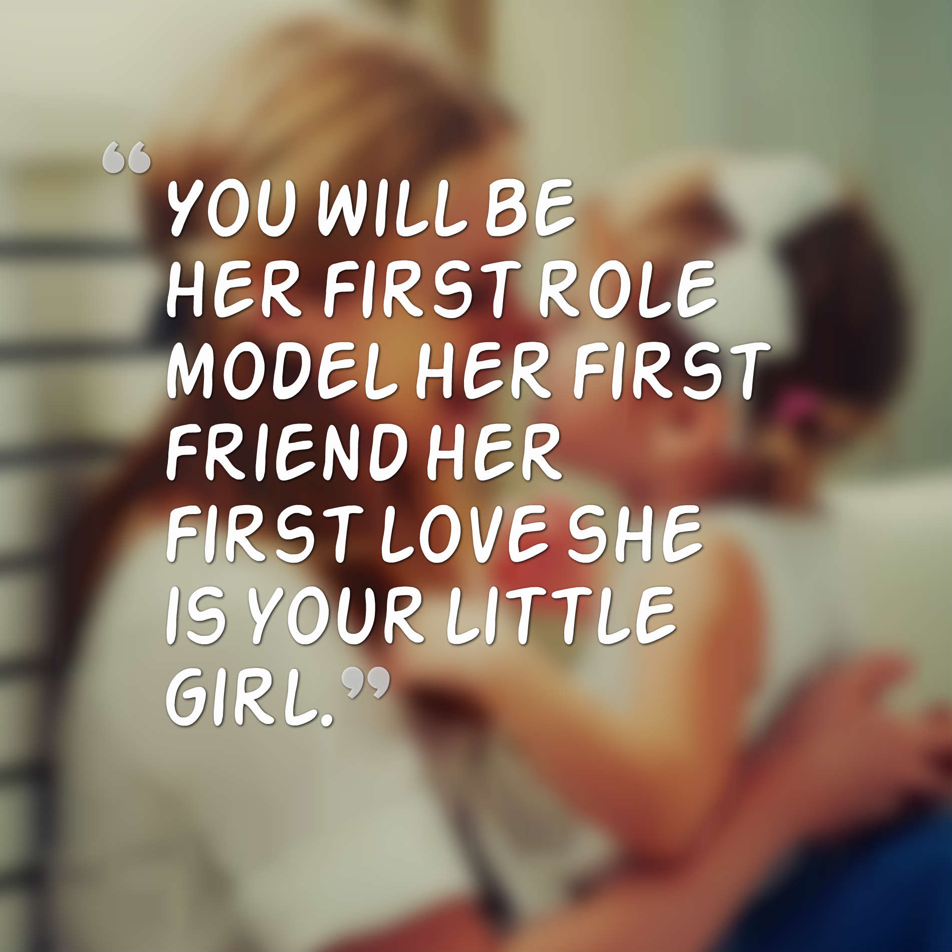 You will be her first role model her first friend her first love she is your little girl.