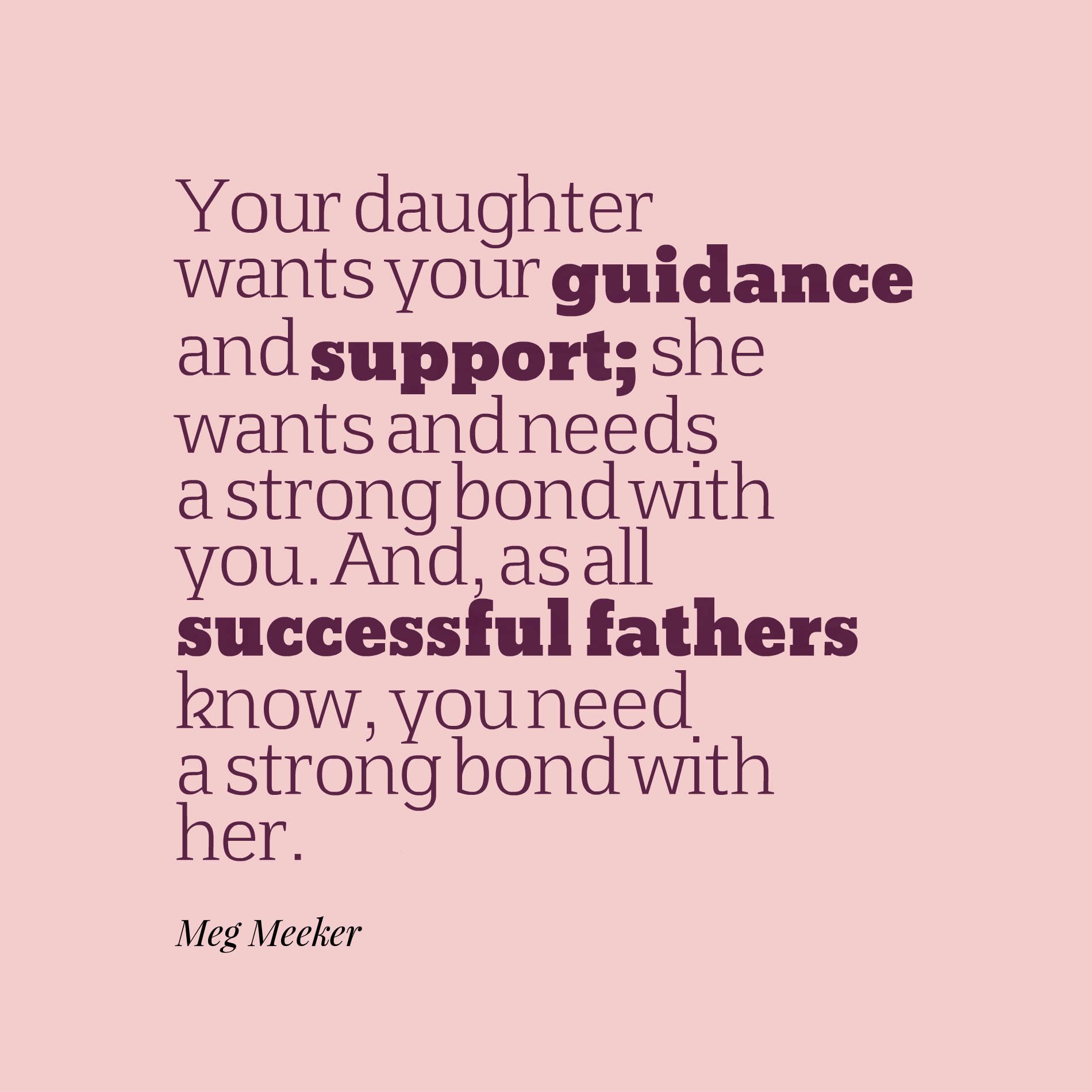Your daughter wants your guidance and support; she wants and needs a strong bond with you. And, as all successful fathers know, you need a strong bond with her.