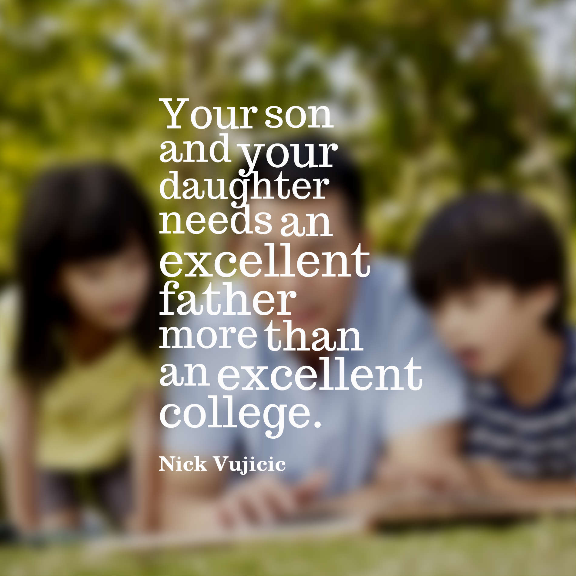 Your son and your daughter needs an excellent father more than an excellent college.