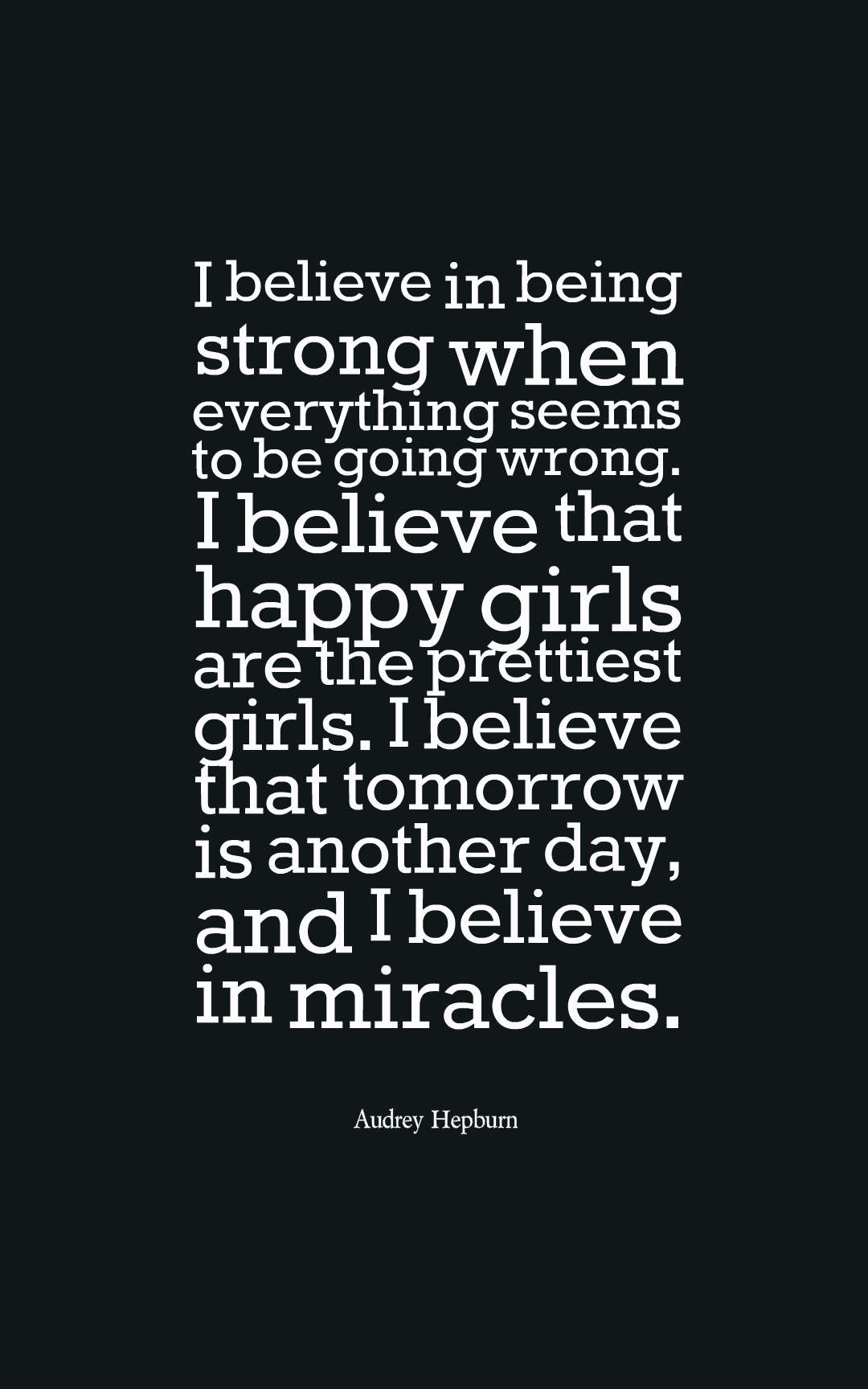 I believe in being strong when everything seems to be going wrong. I believe that happy girls are the prettiest girls. I believe that tomorrow is another day, and I believe in miracles.