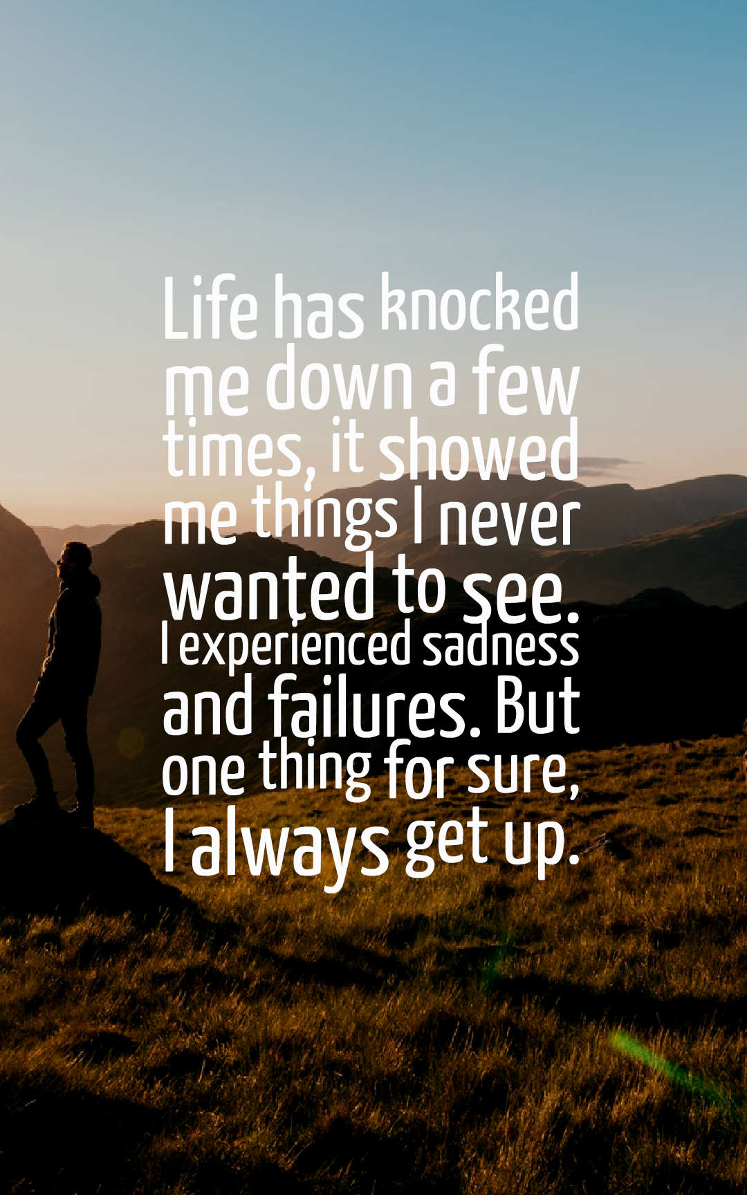 Life has knocked me down a few times, it showed me things I never wanted to see. I experienced sadness and failures. But one thing for sure, I always get up.