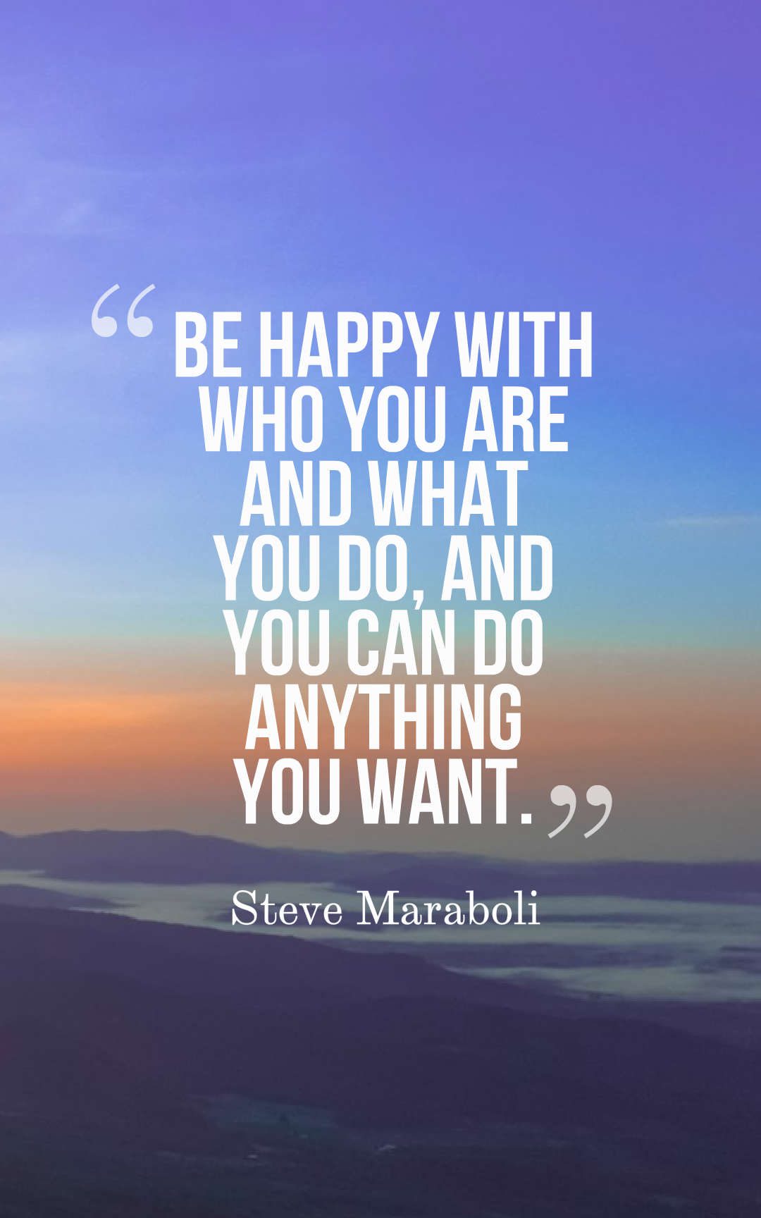 Be happy with who you are and what you do, and you can do anything you want.