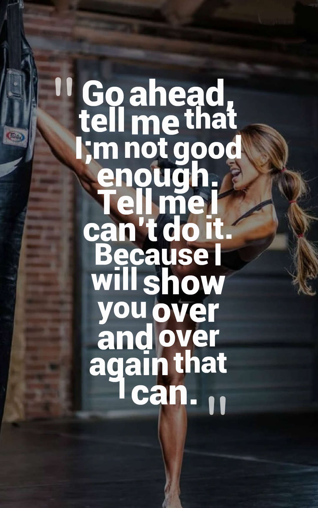 Go ahead, tell me that I;m not good enough. Tell me I can’t do it. Because I will show you over and over again that I can.