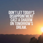 Don’t let today’s disappointment cast a shadow on tomorrow’s dream.