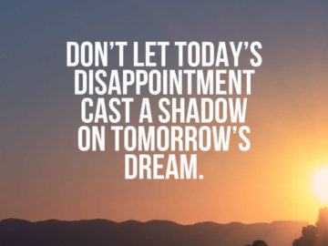 Don’t let today’s disappointment cast a shadow on tomorrow’s dream.